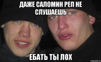 даже саломин реп не слушаешь ебать ты лох