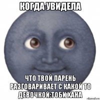когда увидела что твой парень разговаривает с какой то девочкой:тоби хана