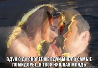  вдуй,о да скорее же вдуй мне,по самые помидоры...я твоя няшная млядь