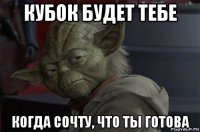 кубок будет тебе когда сочту, что ты готова