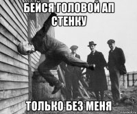 бейся головой ап стенку только без меня