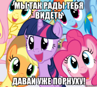 мы так рады тебя видеть давай уже порнуху!