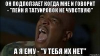 он подползает когда мне и говорит - "пейн я татуировок не чувствую" а я ему - "у тебя их нет"