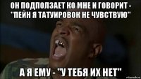 он подползает ко мне и говорит - "пейн я татуировок не чувствую" а я ему - "у тебя их нет"