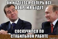 он надеется, теперь все вовремя будет соскучился по стабильной работе