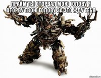 прайм ты оторвал мою голову я оторву твою голову за это жду тебя 
