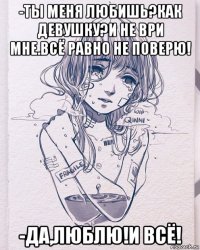 -ты меня любишь?как девушку?и не ври мне.всё равно не поверю! -да,люблю!и всё!