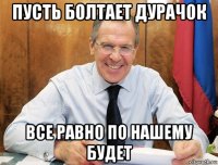 пусть болтает дурачок все равно по нашему будет