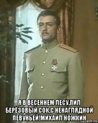  я в весеннем лесу,пил берёзовый сок,с ненаглядной певуньей!михаил ножкин
