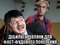  дебилы кревляки для фаст-фудового поколения