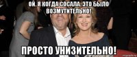 ой. я когда сосала. это было возмутительно! просто унизительно!