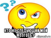  кто же следующий мой мозгоёб ?