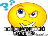  кто же следующий мой мозготрах ?