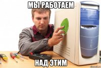 мы работаем над этим