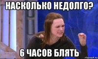 насколько недолго? 6 часов блять