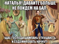 -наталья! давайте больше не пойдем на бал. -щас господа шампань откушаютъ и содомировать начнут!