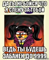 да ты не бойся что я слежу за тобой ведь ты будешь забанен до 9999