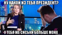 ну какой из тебя президент? у тебя же сиськи больше моих