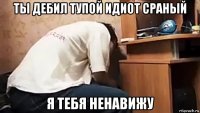 ты дебил тупой идиот сраный я тебя ненавижу