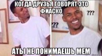 когда друзья говорят это фиаско аты не понимаешь мем