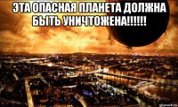 эта опасная планета должна быть уничтожена!!!!!! 