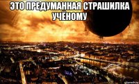 это предуманная страшилка учёному 