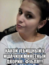  какой уебищный у ишачихи минетный дворик...фубля!!!