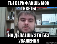 ты верифаишь мои тикеты но делаешь это без уважения
