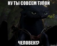 ну ты совсем тупой человек!?