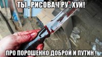 ты , рисовач.ру , хуй! про порошенко доброй и путин !