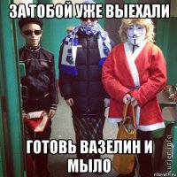 за тобой уже выехали готовь вазелин и мыло