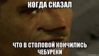 когда сказал что в столовой кончились чебуреки