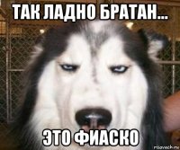 так ладно братан... это фиаско