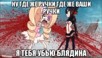 ну где же ручки,где же ваши ручки я тебя убью блядина
