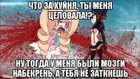 что за хуйня, ты меня целовала!? ну тогда у меня были мозги набекрень, а тебя не заткнешь