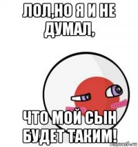 лол,но я и не думал, что мой сын будет таким!