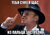 тебя суку я щас из пальца застрелю