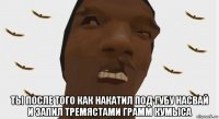  ты после того как накатил под губу насвай и запил тремястами грамм кумыса