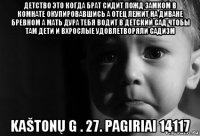 детство это когда брат сидит пожд замком в комнате окупировавшись а отец лежит на диване бревном а мать дура тебя водит в детский сад чтобы там дети и вхрослые удовлетворяли садизм kaštonų g . 27. pagiriai 14117