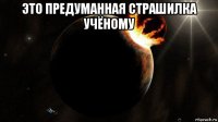 это предуманная страшилка учёному 