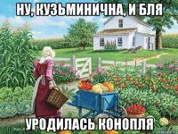 ну, кузьминична, и бля уродилась конопля