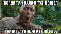 когда тян дала в туз, вошел и наткнулся на что то твёрдое