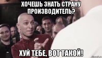 хочешь знать страну производитель? хуй тебе, вот такой!