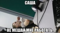 саша не мешай мне работать.