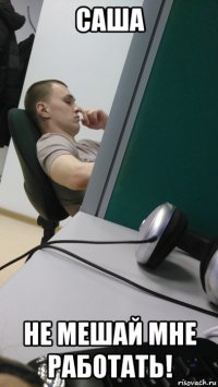 саша не мешай мне работать!