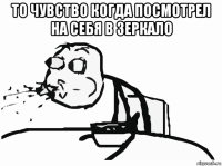 то чувство когда посмотрел на себя в зеркало 