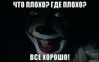 что плохо? где плохо? все хорошо!