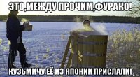 это,между прочим,фурако! кузьмичу её из японии прислали!