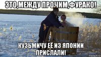 это,между прочим,фурако! кузьмичу её из японии прислали!