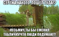 серёжа,какого..пошёл туда!? кузьмич,ты бы сменил табличку!что люди подумают!